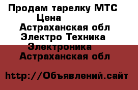 Продам тарелку МТС › Цена ­ 3 000 - Астраханская обл. Электро-Техника » Электроника   . Астраханская обл.